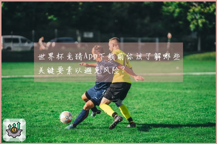 世界杯竞猜App下载前你该了解哪些关键要素以避免风险？